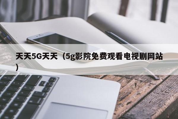 天天5G天天（5g影院免费观看电视剧网站）